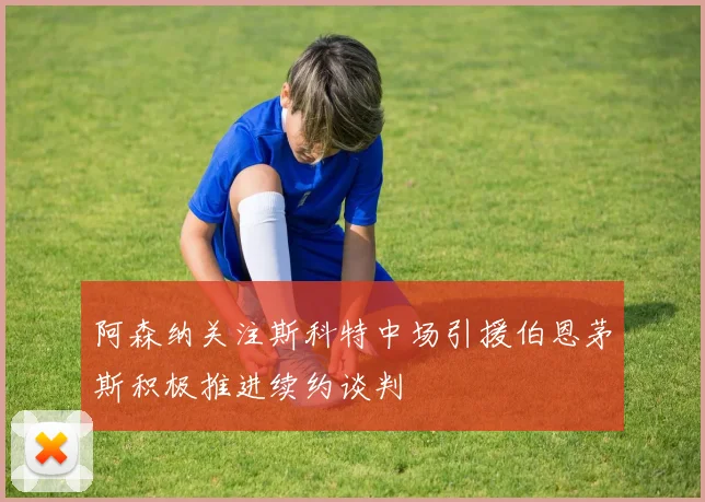 阿森纳关注斯科特中场引援伯恩茅斯积极推进续约谈判