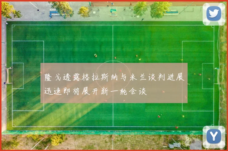 隆戈透露格拉斯纳与米兰谈判进展迅速即将展开新一轮会谈