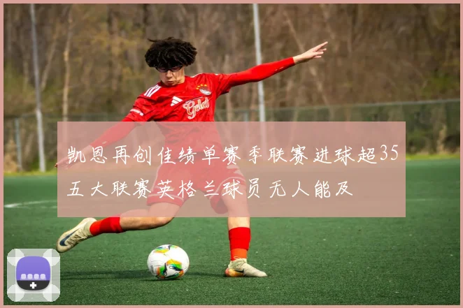 凯恩再创佳绩单赛季联赛进球超35五大联赛英格兰球员无人能及