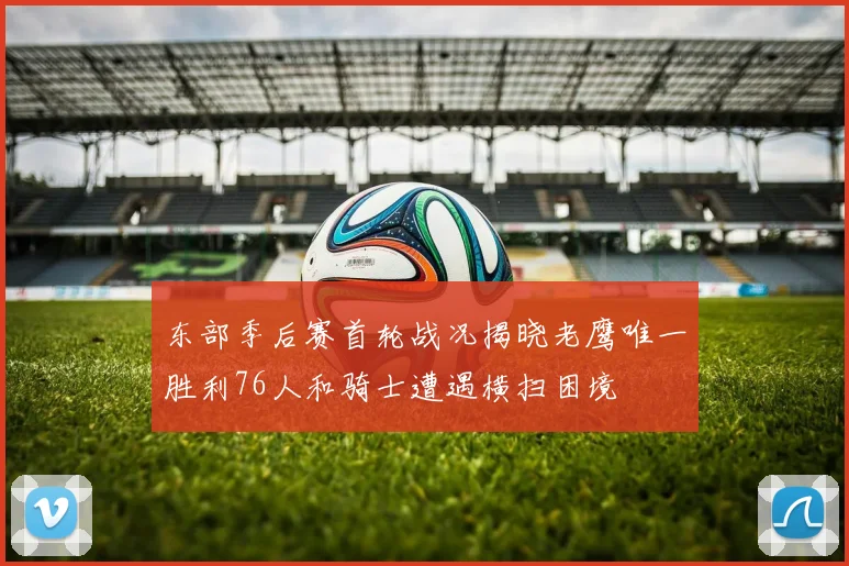 东部季后赛首轮战况揭晓老鹰唯一胜利76人和骑士遭遇横扫困境