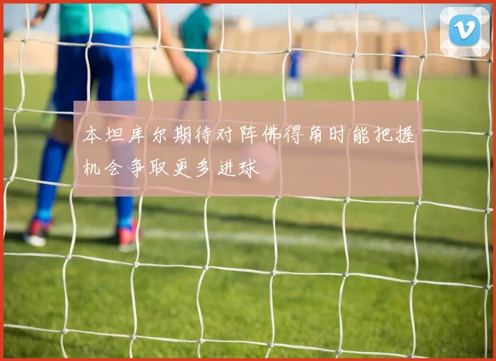 本坦库尔期待对阵佛得角时能把握机会争取更多进球