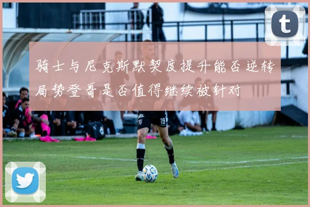 骑士与尼克斯默契度提升能否逆转局势登哥是否值得继续被针对