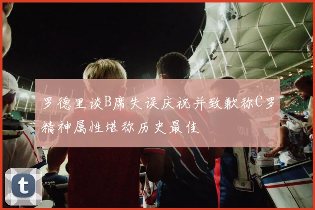 罗德里谈B席失误庆祝并致歉称C罗精神属性堪称历史最佳