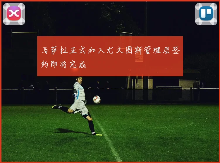 马萨拉正式加入尤文图斯管理层签约即将完成