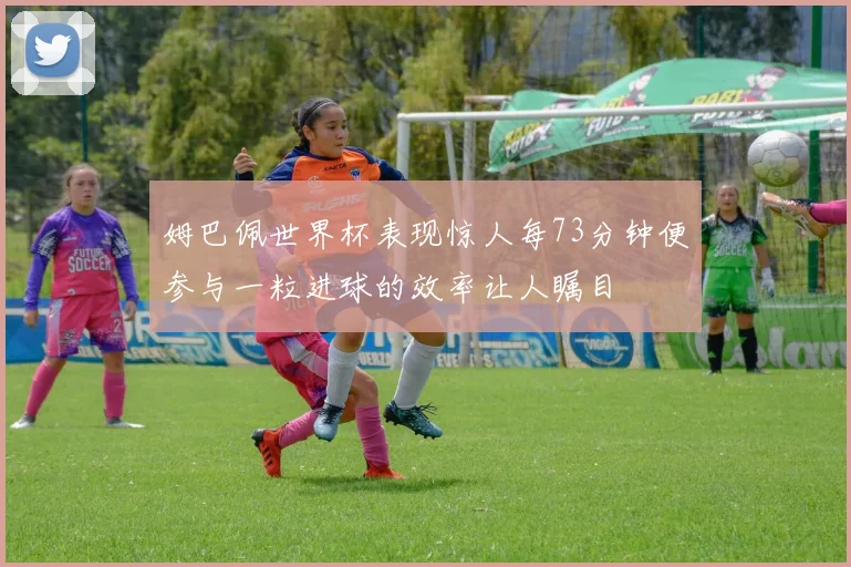 姆巴佩世界杯表现惊人每73分钟便参与一粒进球的效率让人瞩目