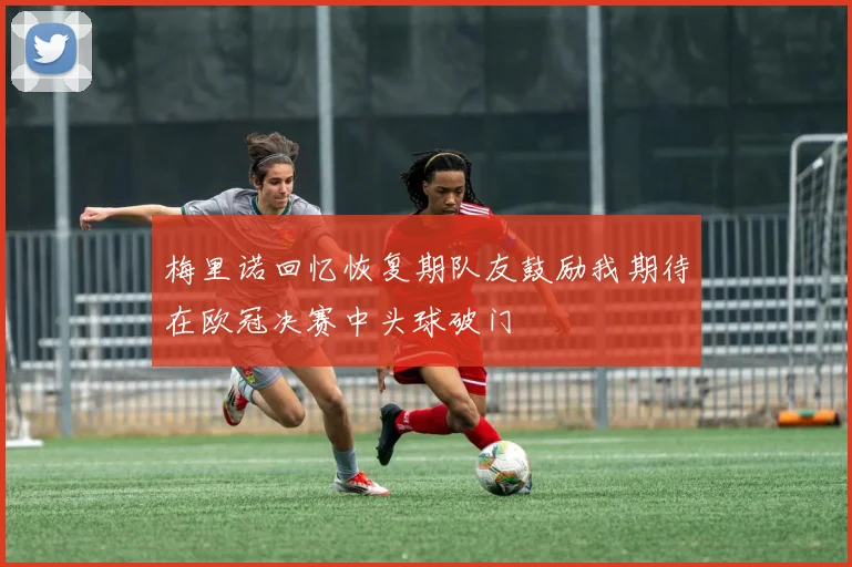 梅里诺回忆恢复期队友鼓励我期待在欧冠决赛中头球破门