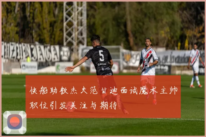 快船助教杰夫范甘迪面试魔术主帅职位引发关注与期待