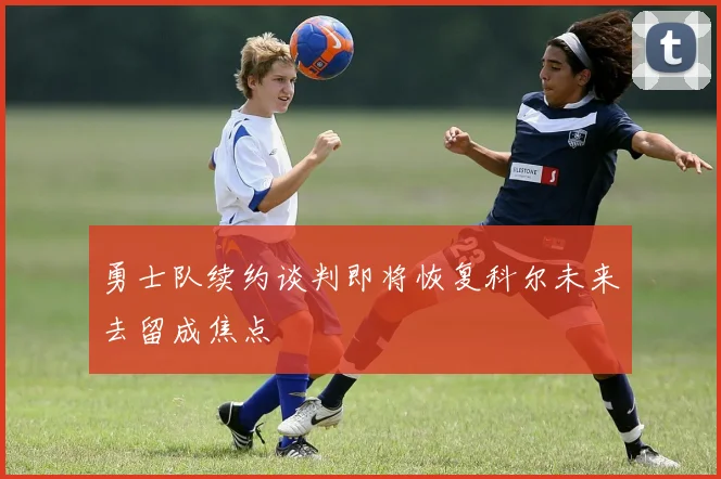 勇士队续约谈判即将恢复科尔未来去留成焦点