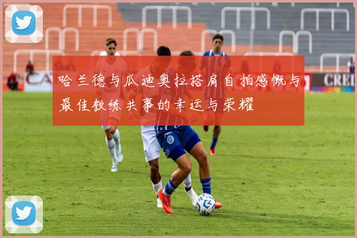 哈兰德与瓜迪奥拉搭肩自拍感慨与最佳教练共事的幸运与荣耀