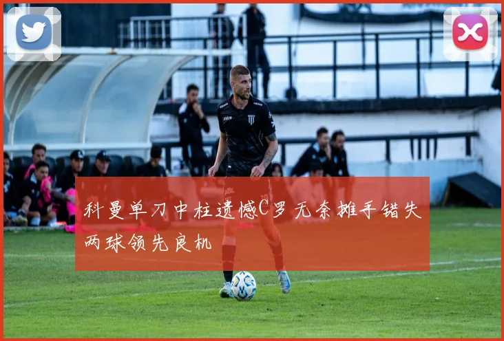 科曼单刀中柱遗憾C罗无奈摊手错失两球领先良机