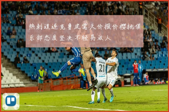热刺追逐克鲁皮需天价报价樱桃俱乐部态度坚决不轻易放人