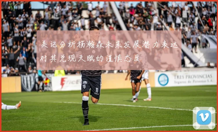 美记分析杨瀚森未来发展潜力表达对其兑现天赋的谨慎态度