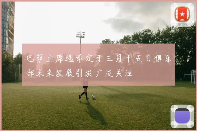 巴萨主席选举定于三月十五日俱乐部未来发展引发广泛关注