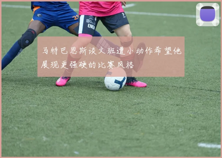 马特巴恩斯谈文班遭小动作希望他展现更强硬的比赛风格