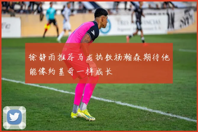 徐静雨推荐马龙执教杨瀚森期待他能像约基奇一样成长