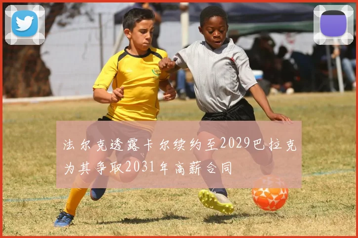 法尔克透露卡尔续约至2029巴拉克为其争取2031年高薪合同