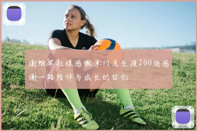 谢维军社媒感慨津门虎生涯200场感谢一路陪伴与成长的你们
