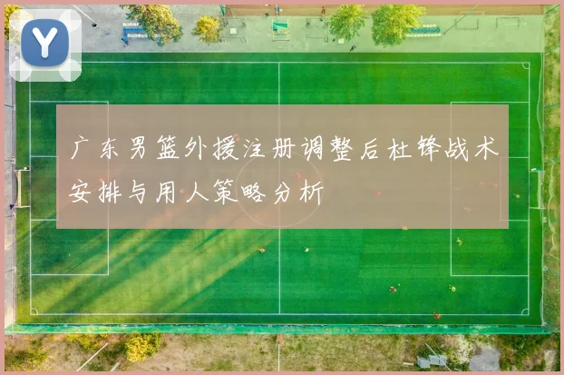 广东男篮外援注册调整后杜锋战术安排与用人策略分析