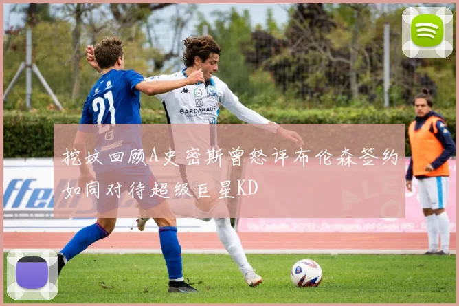 挖坟回顾A史密斯曾怒评布伦森签约如同对待超级巨星KD