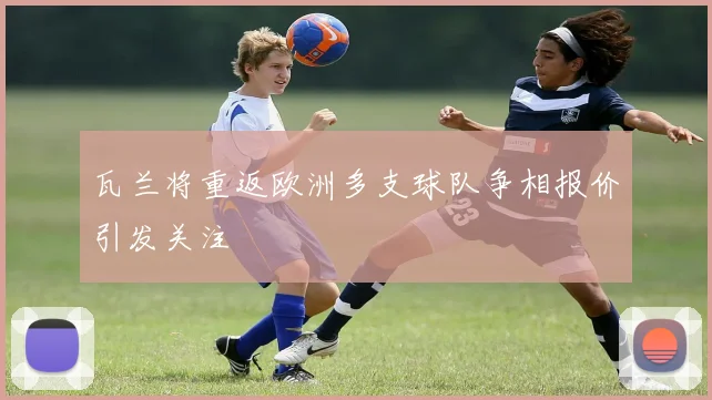 瓦兰将重返欧洲多支球队争相报价引发关注
