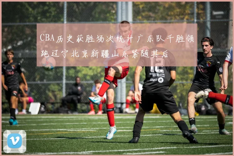 CBA历史获胜场次统计广东队千胜领跑辽宁北京新疆山东紧随其后
